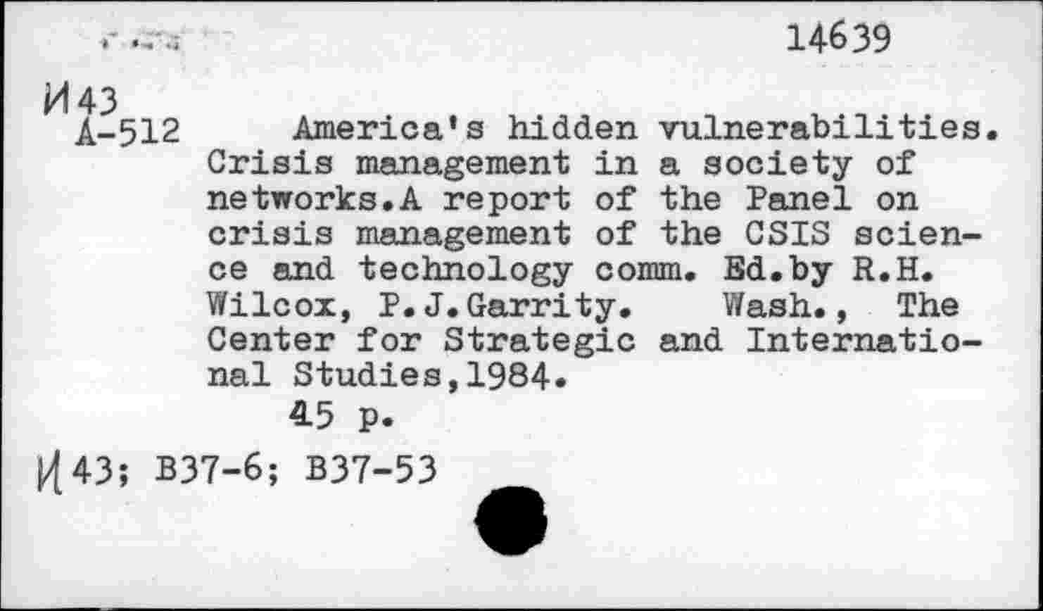 ﻿14639
Â-512 America’s hidden vulnerabilities.
Crisis management in a society of networks.A report of the Panel on crisis management of the CSIS science and technology comm. Bd.by R.H.
Wilcox, P.J.Garrity.	Wash., The
Center for Strategic and International Studies,1984.
45 p.
1443; B37-6; B37-53